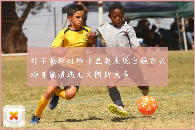 那不勒斯对维卡里奥表现出强烈兴趣可能遭遇尤文图斯竞争