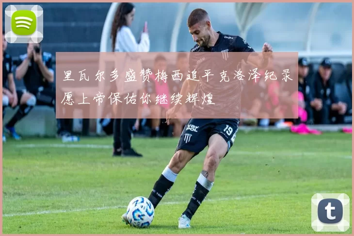 里瓦尔多盛赞梅西追平克洛泽纪录愿上帝保佑你继续辉煌
