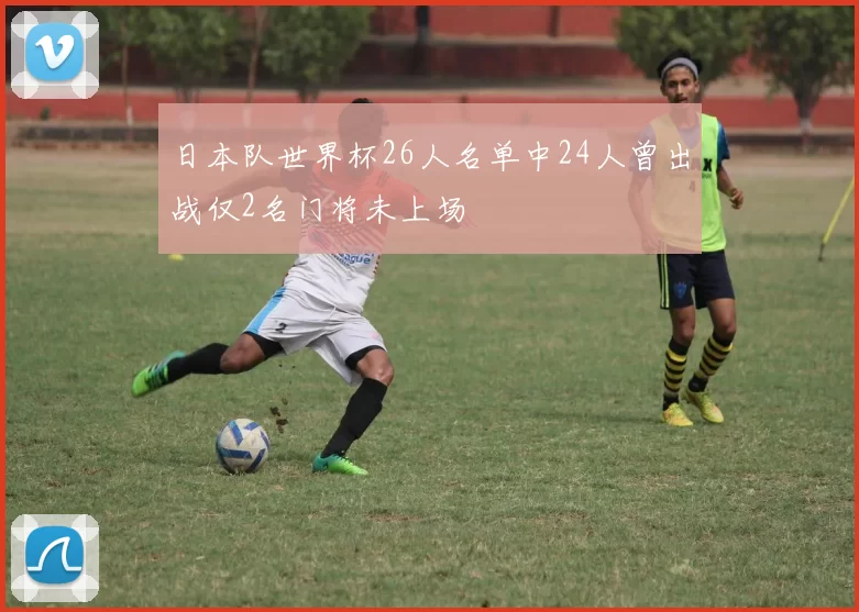 日本队世界杯26人名单中24人曾出战仅2名门将未上场